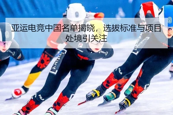 亚运电竞中国名单揭晓，选拔标准与项目处境引关注